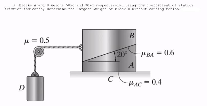 8. Blocks A and B weighs 50kg and 30kg respectively. Using the coefficient of statics
friction indicated, determine the largest weight of block D without causing motion.
μ = 0.5
D
120°
C
B
A
-MBA = 0.6
MAC =
0.4