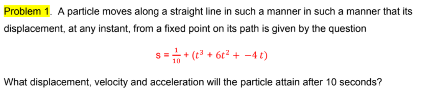 Problem 1. A particle moves along a straight line in such a manner in such a manner that its
displacement, at any instant, from a fixed point on its path is given by the question
s =-+ (t3 + 6t² + -4 t)
10
What displacement, velocity and acceleration will the particle attain after 10 seconds?
