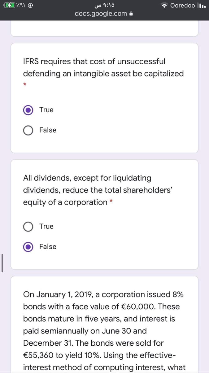 uo 9:10
docs.google.com a
* Ooredoo In.
IFRS requires that cost of unsuccessful
defending an intangible asset be capitalized
True
False
All dividends, except for liquidating
dividends, reduce the total shareholders'
equity of a corporation *
True
False
On January 1, 2019, a corporation issued 8%
bonds with a face value of €60,000. These
bonds mature in five years, and interest is
paid semiannually on June 30 and
December 31. The bonds were sold for
€55,360 to yield 10%. Using the effective-
interest method of computing interest, what
