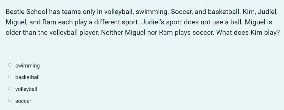 Bestie School has teams only in volleyball, swimming. Soccer, and basketball. Kim, Judiel,
Miguel, and Ram each play a different sport. Judiel's sport does not use a ball. Miguel is
older than the volleyball player. Neither Miguel nor Ram plays soccer. What does Kim play?
O swimming
basketball
O volleyball
soccer
