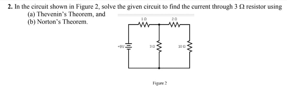 2. In the circuit shown in Figure 2, solve the given circuit to find the current through 3 N resistor using
(a) Thevenin's Theorem, and
(b) Norton's Theorem.
10
20
+9V
30
10 Ω
Figure 2
ww
