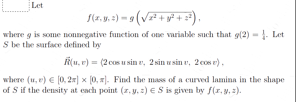 Let
f (x, y, z) = g (√√x² + y² + 22)
where
is some nonnegative function of one variable such that g(2):
9
S be the surface defined by
R(u, v)
=
(2 cos u sin v, 2 sin u sin v, 2 cos v),
=
1. Let
where (u, v) = [0, 2π] × [0, π]. Find the mass of a curved lamina in the shape
of S if the density at each point (x, y, z) € S is given by f(x, y, z).