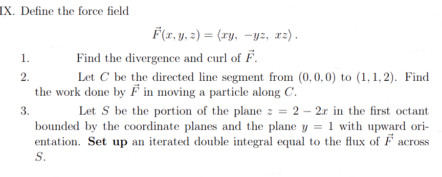 IX. Define the force field
F(x, y, z) = (xy, -yz, xz).
1.
2.
Find the divergence and curl of F.
Let C be the directed line segment from (0, 0, 0) to (1,1,2). Find
the work done by F in moving a particle along C.
3.
Let S be the portion of the plane z = 2 - 2x in the first octant
bounded by the coordinate planes and the plane y = 1 with upward ori-
entation. Set up an iterated double integral equal to the flux of F across
S.