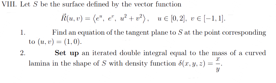 VIII. Let S be the surface defined by the vector function
R(u, v) = (e", eº, u² + v²), u € [0, 2], v € [1,1].
1.
Find an equation of the tangent plane to S at the point corresponding
to (u, v) = (1,0).
2.
Set up an iterated double integral equal to the mass of a curved
lamina in the shape of S with density function 8(x, y, z)
x
==.
Y