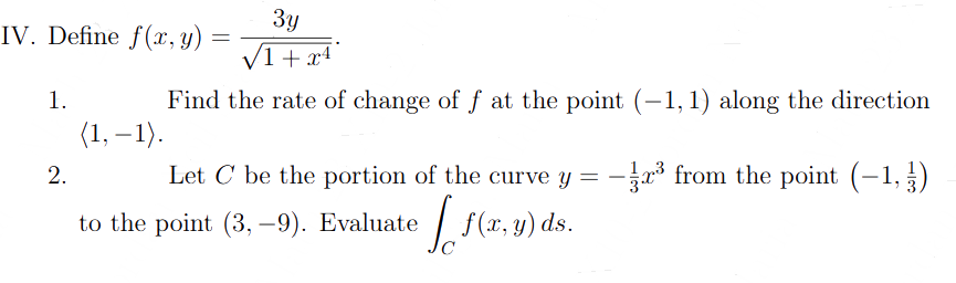 IV. Define f(x, y)
1.
2.
3y
/1 + x4
Find the rate of change of f at the point (-1, 1) along the direction
(1,-1).
=
Let C be the portion of the curve y = -
to the point (3,-9). Evaluate
[₁(x,
-³ from the point (-1,3)
f(x, y) ds.