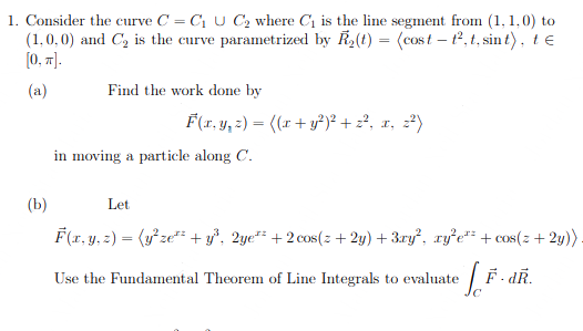 1. Consider the curve C = C₁ U C₂ where C₁ is the line segment from (1,1,0) to
(1,0,0) and C₂ is the curve parametrized by R₂(t) = (cost-t², t, sint), te
[0, π].
(a)
Find the work done by
F(x, y, z) = ((x + y²)² + z², x, z²)
in moving a particle along C.
(b)
Let
F(x, y, z) = (y²ze² + y³, 2ye*² +2 cos(z+ 2y) + 3xy², xy²e¹² + cos(z + 2y))
Use the Fundamental Theorem of Line Integrals to evaluate
LF
C
F.dR.