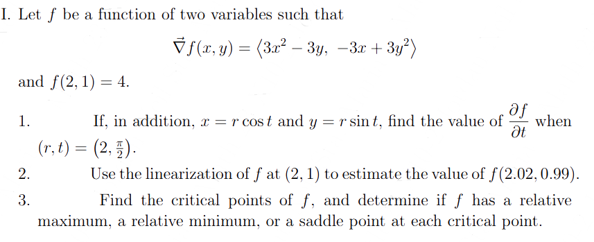 I. Let f be a function of two variables such that
and f(2, 1) = 4.
af
Ət
If, in addition, x = r cost and y = r sint, find the value of when
(r, t) = (2, 3).
Use the linearization of f at (2, 1) to estimate the value of f(2.02, 0.99).
Find the critical points of f, and determine if f has a relative
maximum, a relative minimum, or a saddle point at each critical point.
1.
f(x, y) = (3x² − 3y, −3x + 3y²)
2.
3.
