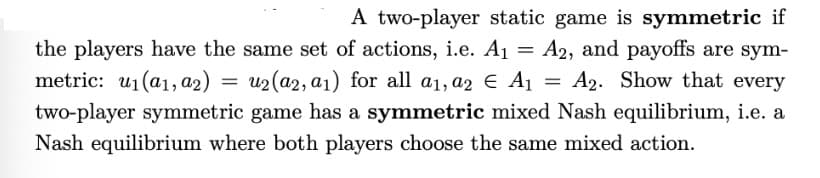A two-player static game is symmetric if
the players have the same set of actions, i.e. A₁ = A2, and payoffs are sym-
metric: u₁(a1, a2) u2(a2, a1) for all a1, a2 € A₁ A2. Show that every
two-player symmetric game has a symmetric mixed Nash equilibrium, i.e. a
Nash equilibrium where both players choose the same mixed action.
=
=
