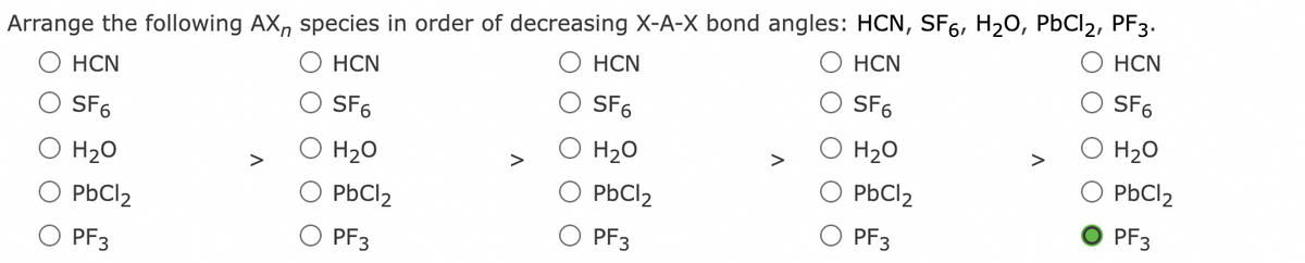 Arrange the following AX, species in order of decreasing X-A-X bond angles: HCN, SF6, H20, PbCl2, PF3.
НCN
HCN
HCN
HCN
HCN
SF6
SF6
SF6
SF6
SF6
H20
H20
H20
>
H20
H20
>
>
>
PbCl2
PbCl2
PbCl2
PbCl2
PbCl2
PF3
PF3
PF3
O PF3
PF3
