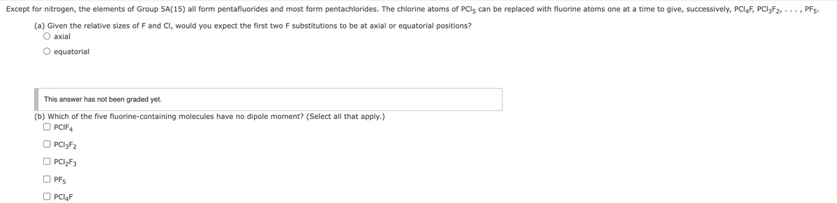 Except for nitrogen, the elements of Group 5A(15) all form pentafluorides and most form pentachlorides. The chlorine atoms of PCI5 can be replaced with fluorine atoms one at a time to give, successively, PCI4F, PCI3F2, ..
PF5.
(a) Given the relative sizes of F and CI, would you expect the first two F substitutions to be at axial or equatorial positions?
O axial
equatorial
This answer has not been graded yet.
(b) Which of the five fluorine-containing molecules have no dipole moment? (Select all that apply.)
PCIF4
PCI3F2
PCI2F3
PF5
PCI4F
