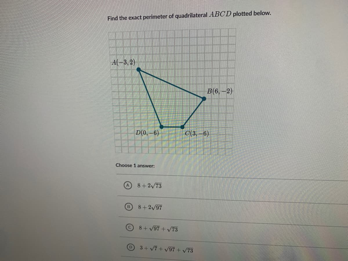 Find the exact perimeter of quadrilateral ABCD plotted below.
A(-3, 2)
в(6, —2)
D(0,-6)
C(3,–6)
Choose 1 answer:
A 8+2/73
B
8+2/97
8+ V97+V73
3+ V7 + V97 + V73
