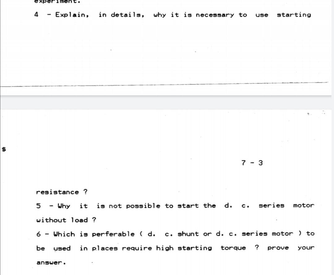 1 ment.
4
Explain,
in details,
why it is necessary to
starting
use
24
7 - 3
resistance ?
5
Why
it
is not possible to start the
series
motor
c.
without load ?
6 - Which is perferable ( d.
c. shunt or d. c. series motor ) to
be
used
in places require high starting
torque
?
prove
your
answer.
