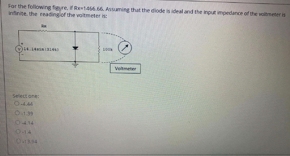 For the following figure, if Rx=1466.66. Assuming that the diode is ideal and the input impedance of the voltmeter is
infinite, the readinglof the voltmeter is:
Rx
100k
(v}14.14sin (314t)
Voltmeter
Select one:
O-4.44
O-1.39
4.14
-1.4
O-13.94
