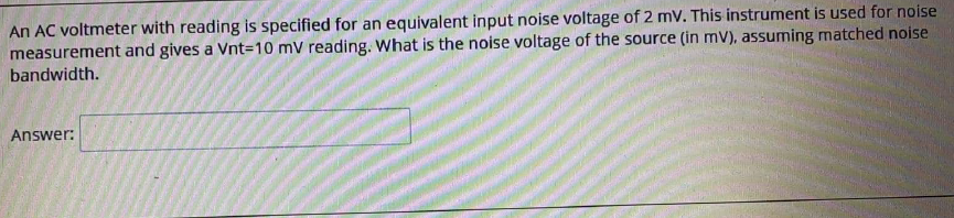 An AC voltmeter with reading is specified for an equivalent input noise voltage of 2 mv. This instrument is used for noise
measurement and gives a Vnt3D10 mV reading. What is the noise voltage of the source (in mV), assuming matched noise
bandwidth.
Answer:
