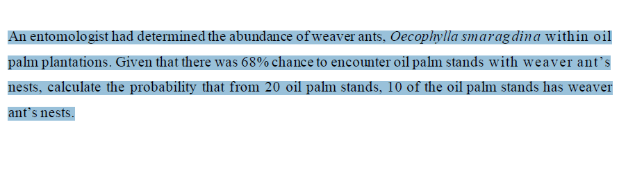An entomologist had determined the abundance of weaver ants, Oecophylla smaragdina within oil
palm plantations. Given that there was 68% chance to encounter oil palm stands with weaver ant's
nests, calculate the probability that from 20 oil palm stands, 10 of the oil palm stands has weaver
ant's nests.
