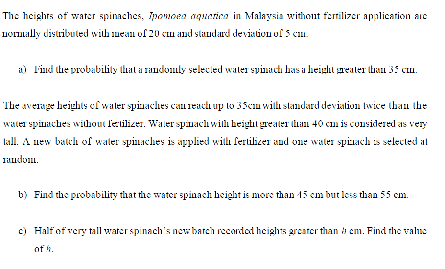 The heights of water spinaches, Ipomoea aquatica in Malaysia without fertilizer application are
normally distributed with mean of 20 cm and standard deviation of 5 cm.
a) Find the probability that a randomly selected water spinach has a height greater than 35 cm.
The average heights of water spinaches can reach up to 35cm with standard deviation twice than the
water spinaches without fertilizer. Water spinach with height greater than 40 cm is considered as very
tall. A new batch of water spinaches is applied with fertilizer and one water spinach is selected at
random.
b) Find the probability that the water spinach height is more than 45 cm but less than 55 cm.
c) Half of very tall water spinach's new batch recorded heights greater than h cm. Find the value
of h.
