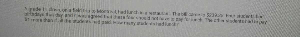 A grade 11 class, on a field trip to Montreal, had lunch in a restaurant. The bill came to $239.25. Four students had
birthdays that day, and it was agreed that these four should not have to pay for lunch. The other students had to pay
$1 more than if all the students had paid. How many students had lunch?
