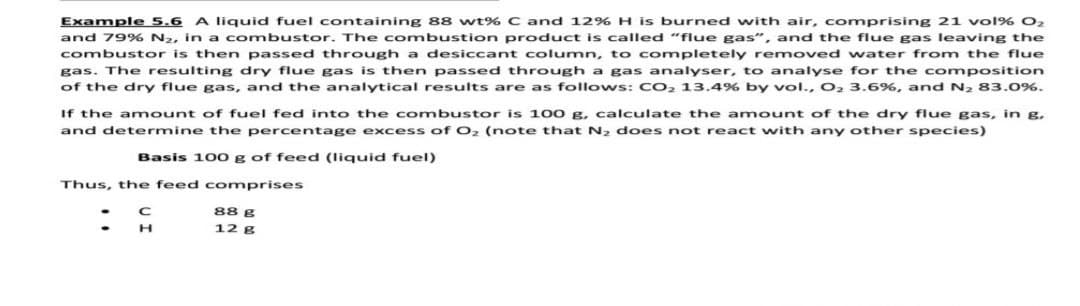 Example 5.6 A liquid fuel containing 88 wt% C and 12% H is burned with air, comprising 21 vol% 02
and 79% N2, in a combustor. The combustion product is called "flue gas", and the flue gas leaving the
combustor is then passed through a desiccant column, to completely removed water from the flue
gas. The resulting dry flue gas is then passed through a gas analyser, to analyse for the composition
of the dry flue gas, and the analytical results are as follows: CO, 13.4% by vol., O2 3.6%, and N2 83.0%.
If the a mount of fuel fed into the combustor is 100 g, calculate the amount of the dry flue gas, in g,
and determine the percentage excess of O2 (note that N2 does not react with any other species)
Basis 100 g of feed (liquid fuel)
Thus, the feed comprises
88 g
12 g
