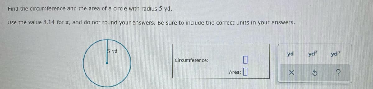 Find the circumference and the area of a circle with radius 5 yd.
Use the value 3.14 for a, and do not round your answers. Be sure to include the correct units in your answers.
5 yd
Circumference:
yd
yd?
yd
Area:
O O
