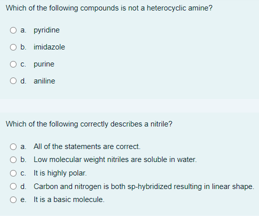 Which of the following compounds is not a heterocyclic amine?
a. pyridine
O b. imidazole
O c. purine
O d. aniline
Which of the following correctly describes a nitrile?
a. All of the statements are correct.
O b. Low molecular weight nitriles are soluble in water.
c.
It is highly polar.
O d. Carbon and nitrogen is both sp-hybridized resulting in linear shape.
O e. It is a basic molecule.