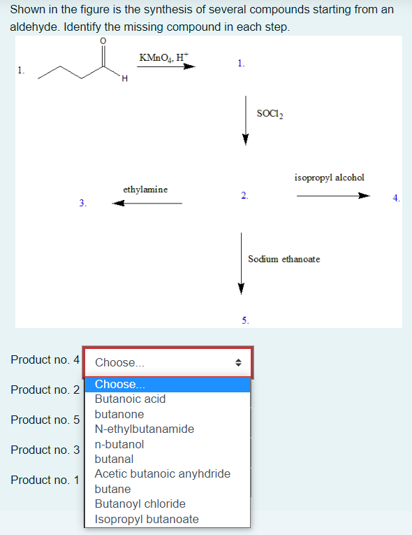 Shown in the figure is the synthesis of several compounds starting from an
aldehyde. Identify the missing compound in each step.
KMnO4, H*
1.
'H
SOCI₂
isopropyl alcohol
3.
Product no. 4
Product no. 2
Product no. 5
Product no. 3
Product no. 1
ethylamine
Choose...
Choose...
Butanoic acid
butanone
N-ethylbutanamide
n-butanol
butanal
Acetic butanoic anyhdride
butane
Butanoyl chloride
Isopropyl butanoate
2.
Sodium ethanoate
5.