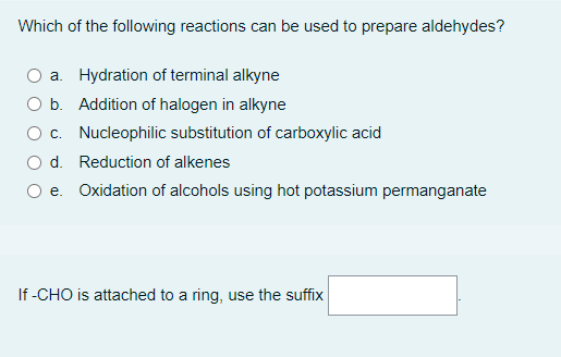 Which of the following reactions can be used to prepare aldehydes?
a. Hydration of terminal alkyne
O b.
Addition of halogen in alkyne
O c. Nucleophilic substitution of carboxylic acid
O d. Reduction of alkenes
e. Oxidation of alcohols using hot potassium permanganate
If-CHO is attached to a ring, use the suffix
