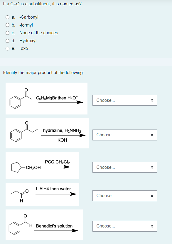 If a C=O is a substituent, it is named as?
a. -Carbonyl
b. -formyl
c. None of the choices
O d. Hydroxyl
e. -OXO
Identify the major product of the following:
C6H5MgBr then H3O+
hydrazine, H₂NNH₂
KOH
PCC,CH₂Cl₂
LiAlH4 then water
H Benedict's solution
H
-CH₂OH
Choose...
Choose...
Choose...
Choose...
Choose...
4
<
4
4