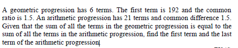 A geometric progression has 6 terms. The first term is 192 and the common
ratio is 1.5. An arithmetic progression has 21 terms and common difference 1.5.
Given that the sum of all the terms in the geometric progression is equal to the
sum of all the terms in the arithmetic progression, find the first term and the last
term of the arithmetic progressionį
