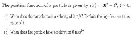 The position function of a particle is given by s(t) = 3t2 – tº, t > 0.
(a) When does the particle reach a velocity of 0 m/s? Explain the significance of this
value of t.
(b) When does the particle have acceleration 0 m/s*?
