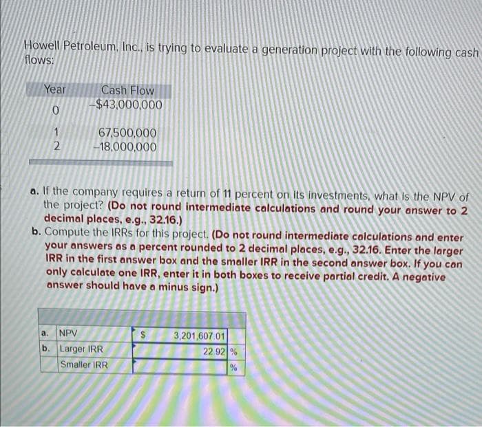 Howell Petroleum. Inc., is trying to evaluate a generation project with the following cash
flows:
Year
Cash Flow
-$43,000,000
0
1
67,500,000
-18,000,000
2
a. If the company requires a return of 11 percent on its investments, what is the NPV of
the project? (Do not round intermediate calculations and round your answer to 2
decimal places, e.g., 32.16.)
b. Compute the IRRS for this project. (Do not round intermediate calculations and enter
your answers as a percent rounded to 2 decimal places, e.g., 32.16. Enter the larger
IRR in the first answer box and the smaller IRR in the second answer box. If you can
only calculate one IRR, enter it in both boxes to receive partial credit. A negative
answer should have a minus sign.)
a.
NPV
3,201,607.01
b. Larger IRR
Smaller IRR
22.92 %
%