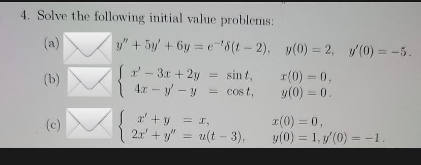 4. Solve the following initial value problems:
y" + 5y' +6y=e-¹8(t-2),
x' - 3x + 2y
sint,
(b)
4x - y - y
= cost,
x' + y = x,
(c)
2x + ý" = u(t - 3),
y(0) = 2, y'(0) = -5.
x(0) = 0,
y (0) = 0.
x(0) = 0,
y (0) = 1, y'(0) = -1.