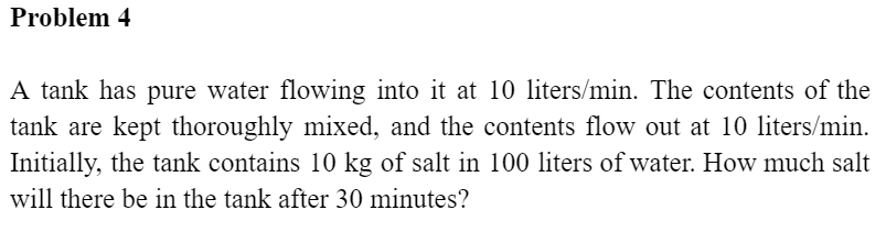 Problem 4
A tank has pure water flowing into it at 10 liters/min. The contents of the
tank are kept thoroughly mixed, and the contents flow out at 10 liters/min.
Initially, the tank contains 10 kg of salt in 100 liters of water. How much salt
will there be in the tank after 30 minutes?