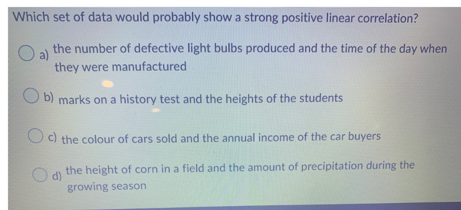 Which set of data would probably show a strong positive linear correlation?
a)
the number of defective light bulbs produced and the time of the day when
they were manufactured
b) marks on a history test and the heights of the students
c) the colour of cars sold and the annual income of the car buyers
d)
the height of corn in a field and the amount of precipitation during the
growing season