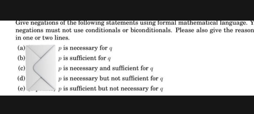 Give negations of the following statements using formal mathematical language. Y
negations must not use conditionals or biconditionals. Please also give the reason
in one or two lines.
(a)
p is necessary for q
(b)
p is sufficient for q
(c)
p is necessary and sufficient for q
p is necessary but not sufficient for
(d)
(e)
p is sufficient but not necessary for q
