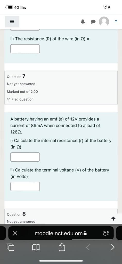 4G l.
1:1A
ii) The resistance (R) of the wire (in Q) =
Question 7
Not yet answered
Marked out of 2.00
P Flag question
A battery having an emf (ɛ) of 12V provides
current of 86mA when connected to a load of
1262.
i) Calculate the internal resistance (r) of the battery
( in Ω)
ii) Calculate the terminal voltage (V) of the battery
(in Volts)
Question 8
Not yet answered
moodle.nct.edu.oma
