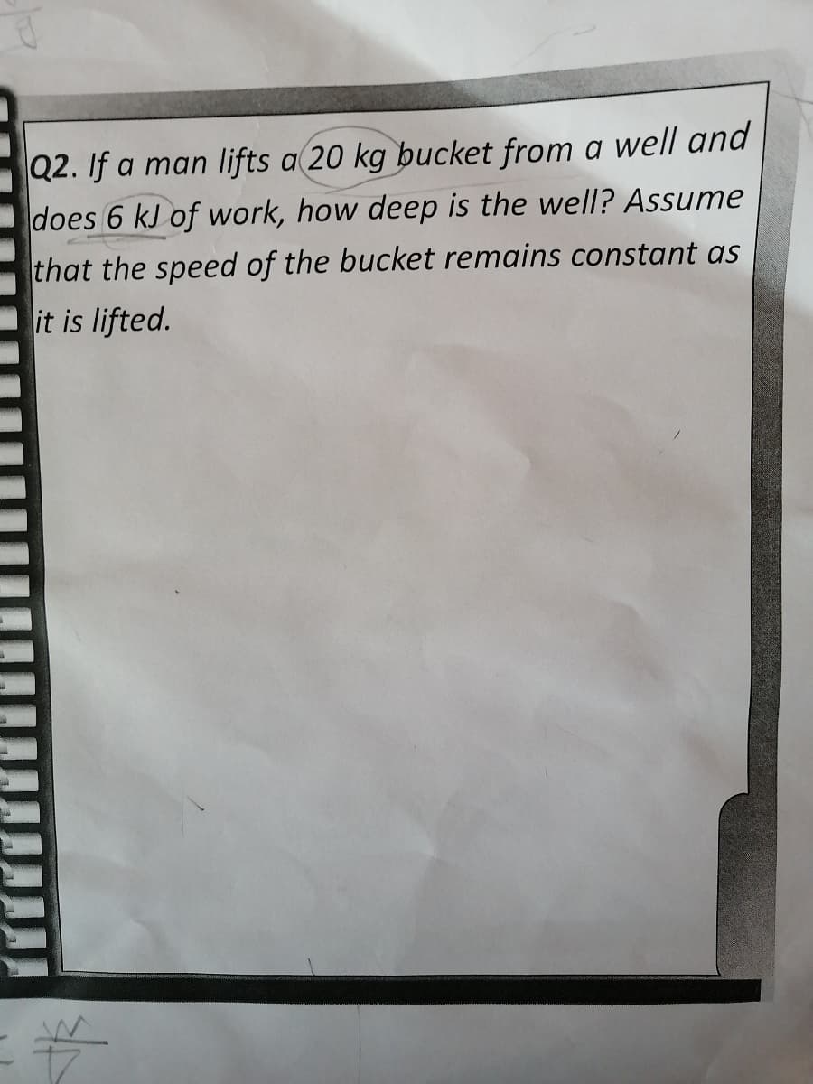 Q2. If a man lifts a 20 kg bucket from a well and
does 6 kJ of work, how deep is the well? Assume
that the speed of the bucket remains constant as
it is lifted.
