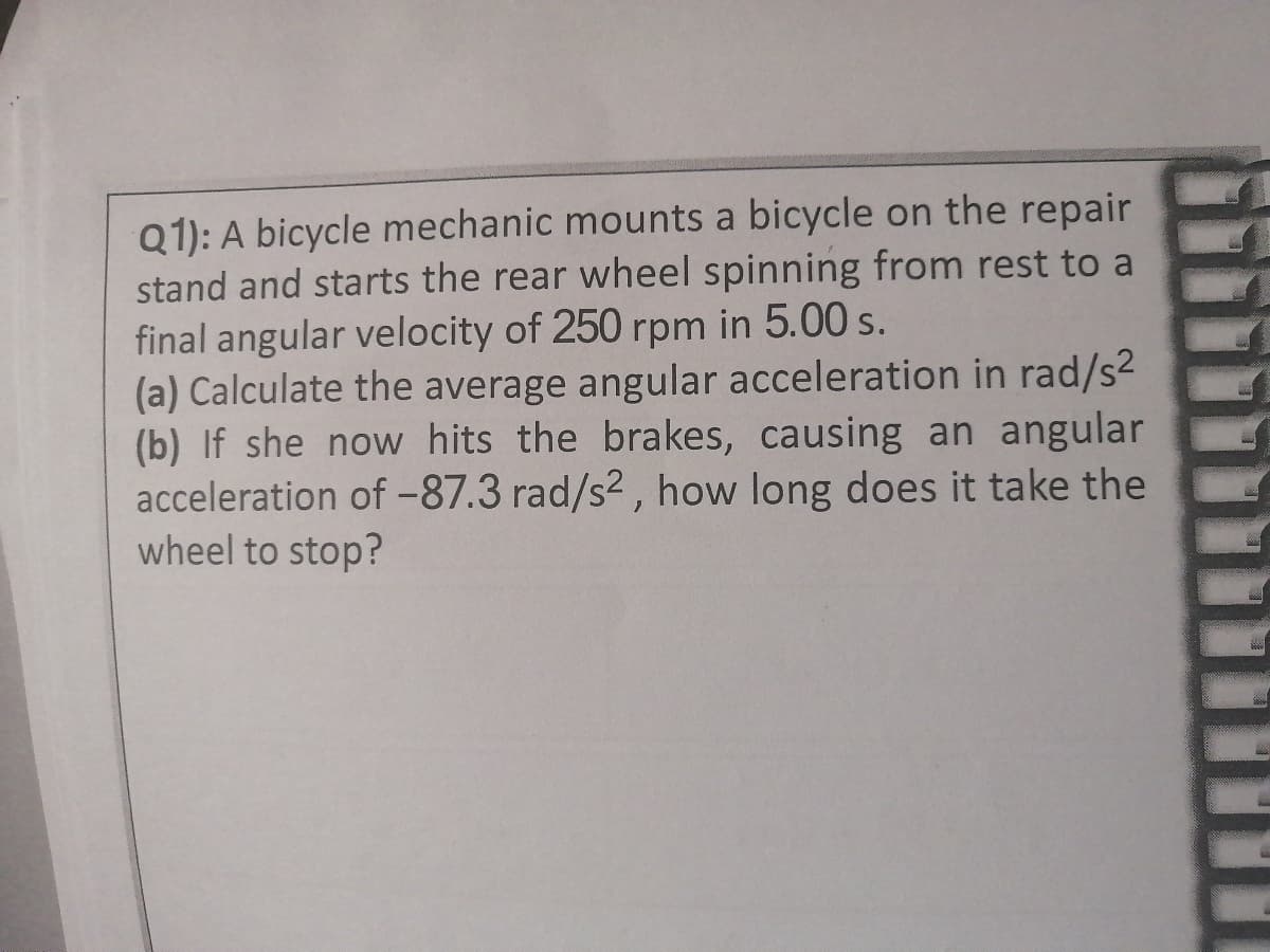 Q1): A bicycle mechanic mounts a bicycle on the repair
stand and starts the rear wheel spinning from rest to a
final angular velocity of 250 rpm in 5.00 s.
(a) Calculate the average angular acceleration in rad/s2
(b) If she now hits the brakes, causing an angular
acceleration of -87.3 rad/s2, how long does it take the
wheel to stop?
