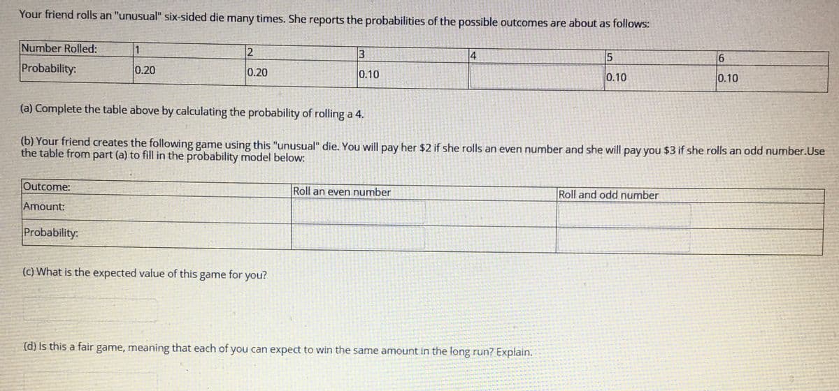 Your friend rolls an "unusual" six-sided die many times. She reports the probabilities of the possible outcomes are about as follows:
Number Rolled:
4
Probability:
0.20
0.20
0.10
0.10
0.10
(a) Complete the table above by calculating the probability of rolling a 4.
(b) Your friend creates the following game using this "unusual" die. You will pay her $2 if she rolls an even number and she will pay you $3 if she rolls an odd number.Use
the table from part (a) to fill in the probability model below:
Outcome:
Roll an even number
Roll and odd number
Amount:
Probability:
(c) What is the expected value of this game for you?
(d) Is this a fair game, meaning that each of you can expect to win the same amount in the long run? Explain.
