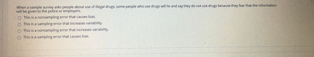 When a sample survey asks people about use of illegal drugs, some people who use drugs will lie and say they do not use drugs because they fear that the information
will be given to the police or employers.
O This is a nonsampling error that causes bias.
O This is a sampling error that increases variability.
O This is a nonsampling error that increases variability.
O This is a sampling error that causes bias.
