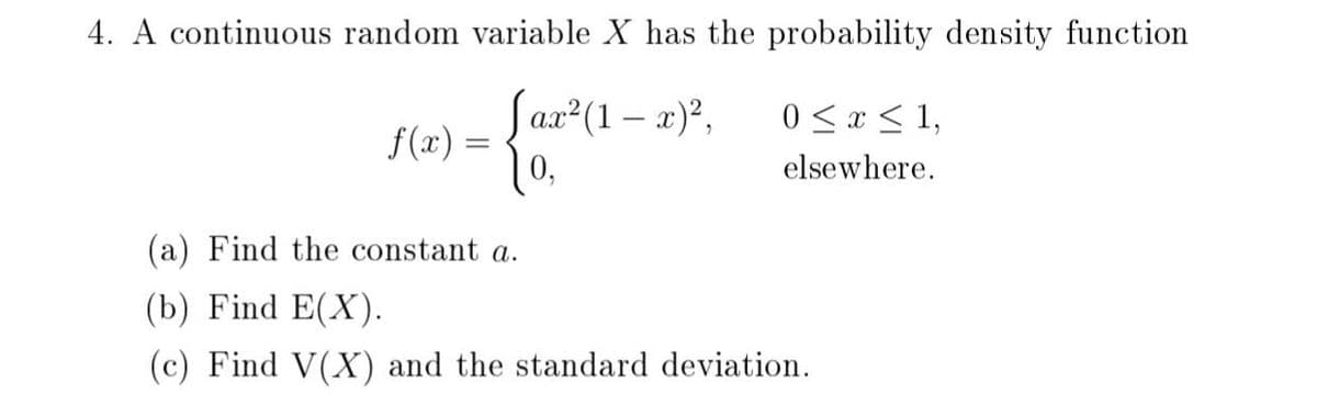 4. A continuous random variable X has the probability density function
Sax (1 – x),
f(x) =
0,
0 < x < 1,
elsewhere.
(a) Find the constant a.
(b) Find E(X).
(c) Find V(X) and the standard deviation.

