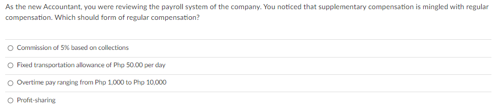 As the new Accountant, you were reviewing the payroll system of the company. You noticed that supplementary compensation is mingled with regular
compensation. Which should form of regular compensation?
O Commission of 5% based on collections
O Fixed transportation allowance of Php 50.00 per day
O Overtime pay ranging from Php 1,000 to Php 10,000
O Profit-sharing
