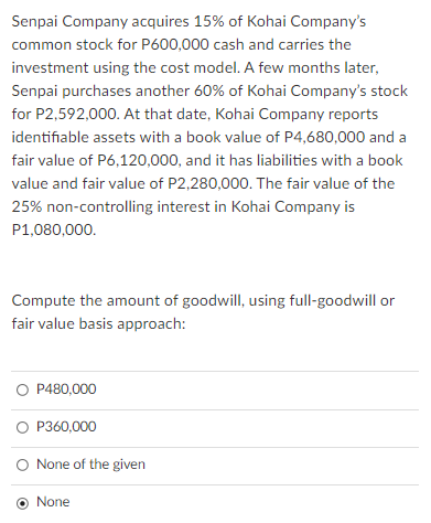 Senpai Company acquires 15% of Kohai Company's
common stock for P600,000 cash and carries the
investment using the cost model. A few months later,
Senpai purchases another 60% of Kohai Company's stock
for P2,592,000. At that date, Kohai Company reports
identifiable assets with a book value of P4,680,000 and a
fair value of P6,120,000, and it has liabilities with a book
value and fair value of P2,280,000. The fair value of the
25% non-controlling interest in Kohai Company is
P1,080,000.
Compute the amount of goodwill, using full-goodwill or
fair value basis approach:
O P480,000
O P360,000
O None of the given
None
