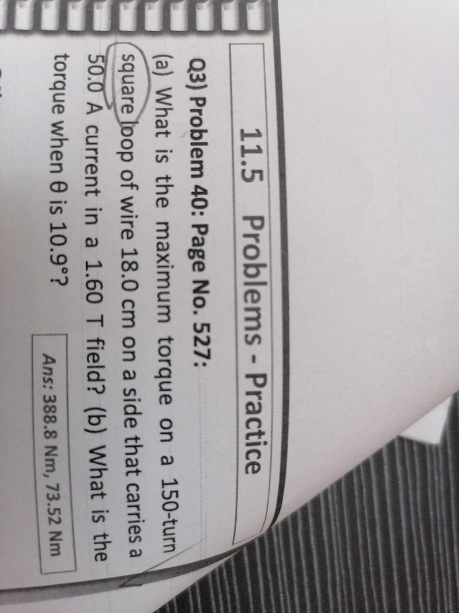 11.5 Problems - Practice
Q3) Problem 40: Page No. 527:
(a) What is the maximum torque on a 150-turn
square loop of wire 18.0 cm on a side that carries a
50.0 A current in a 1.60 T field? (b) What is the
torque when 0 is 10.9°?
Ans: 388.8 Nm, 73.52 Nm
