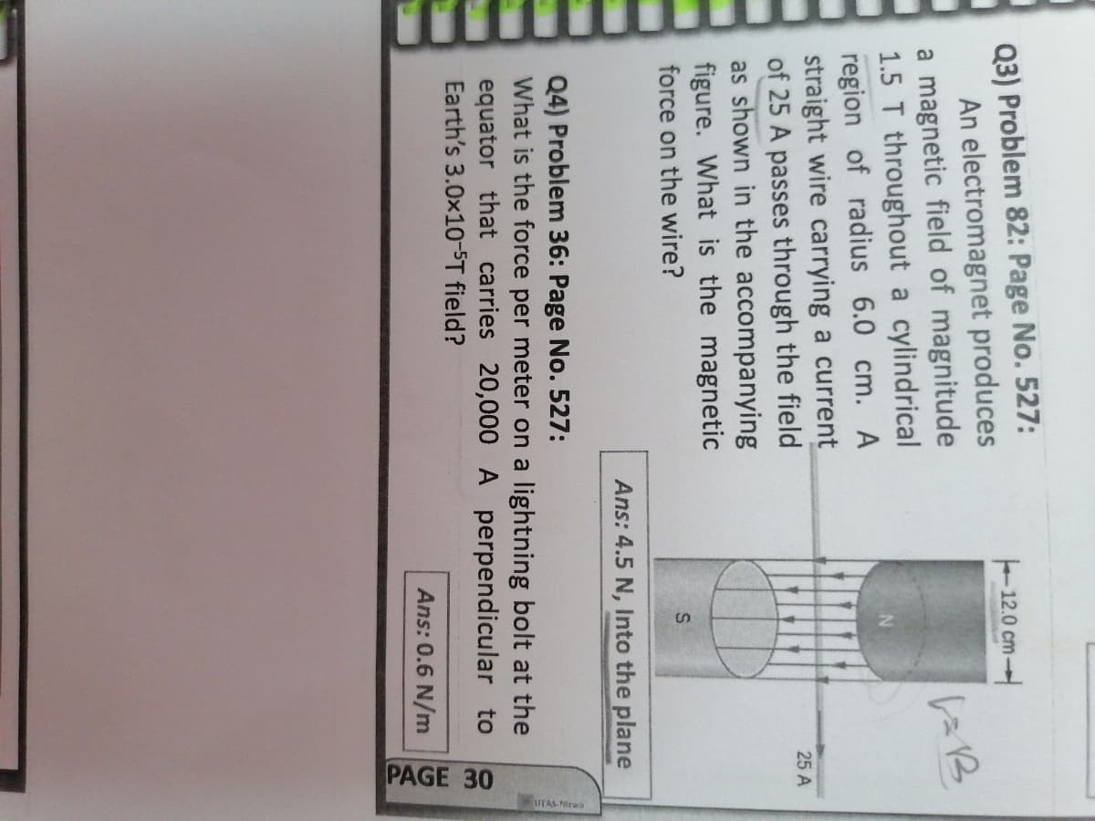 PAGE 30
Q3) Problem 82: Page No. 527:
An electromagnet produces
a magnetic field of magnitude
1.5 T throughout a cylindrical
region of radius 6.0 cm. A
straight wire carrying a current
of 25 A passes through the field
as shown in the accompanying
figure. What is the magnetic
force on the wire?
12.0 cm-
25 A
Ans: 4.5 N, Into the plane
Q4) Problem 36: Page No. 527:
What is the force per meter on a lightning bolt at the
equator that carries 20,000A perpendicular to
Earth's 3.0x10-ST field?
Ans: 0.6 N/m

