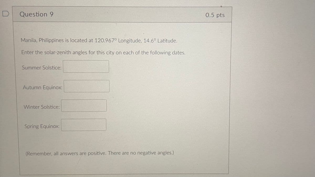 Question 9
Manila, Philippines is located at 120.967° Longitude, 14.6° Latitude.
Enter the solar-zenith angles for this city on each of the following dates.
Summer Solstice:
Autumn Equinox:
Winter Solstice:
Spring Equinox:
(Remember, all answers are positive. There are no negative angles.)
0.5 pts