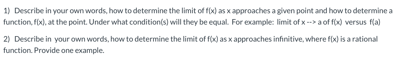 1) Describe in your own words, how to determine the limit of f(x) as x approaches a given point and how to determine a
function, f(x), at the point. Under what condition(s) will they be equal. For example: limit of x --> a of f(x) versus f(a)

