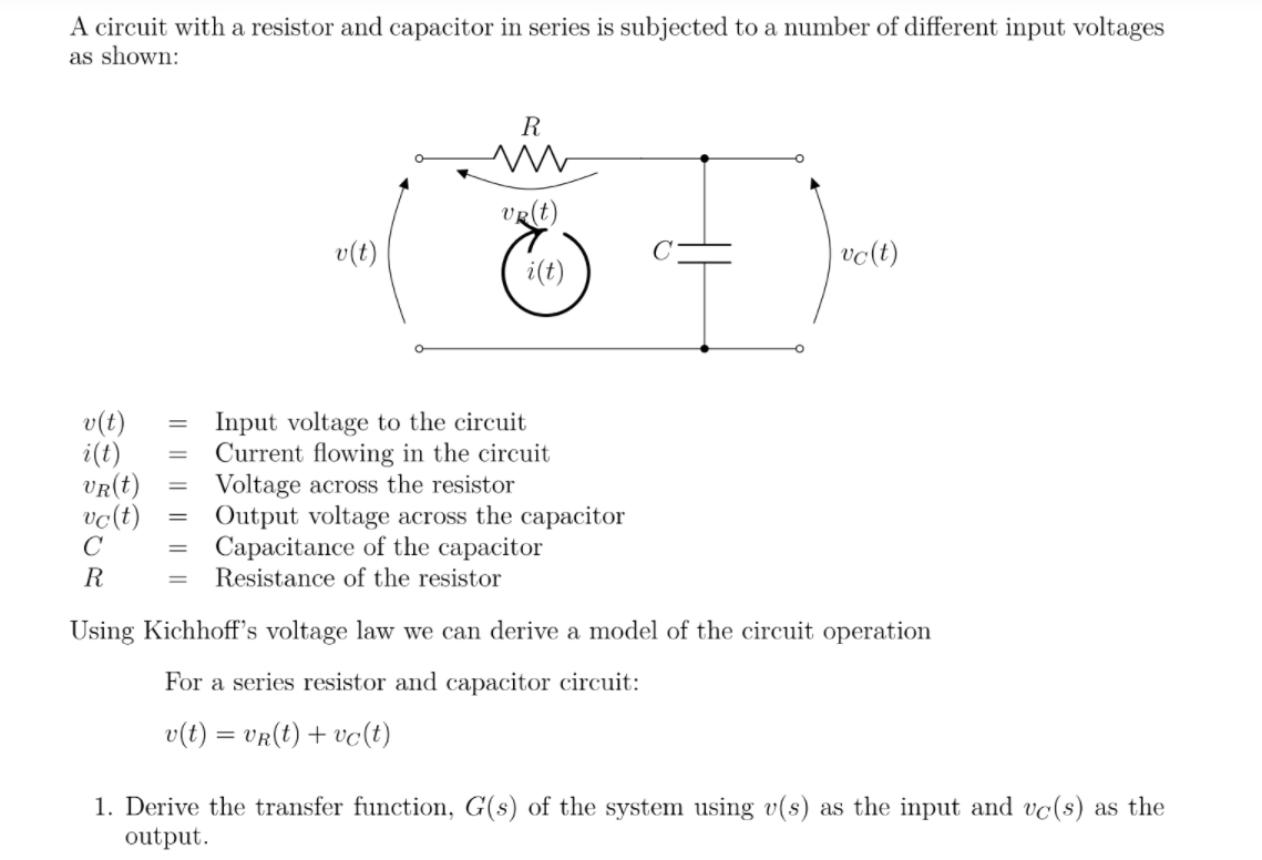 A circuit with a resistor and capacitor in series is subjected to a number of different input voltages
as shown:
R
VR(t)
v(t)
vo(t)
i(t)
v(t)
i(t)
VR(t)
vo(t)
Input voltage to the circuit
Current flowing in the circuit
Voltage across the resistor
Output voltage across the capacitor
Capacitance of the capacitor
Resistance of the resistor
R
Using Kichhoff's voltage law we can derive a model of the circuit operation
For a series resistor and capacitor circuit:
v(t) = vR(t) + vc(t)
1. Derive the transfer function, G(s) of the system using v(s) as the input and vc(s) as the
output.
I| || || ||
