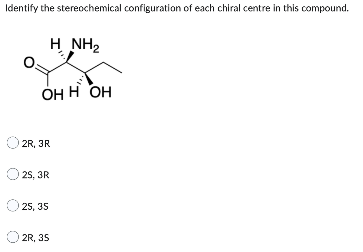 Identify the stereochemical configuration of each chiral centre in this compound.
HNH2
OHH OH
2R, 3R
2S, 3R
2S, 3S
2R, 3S
