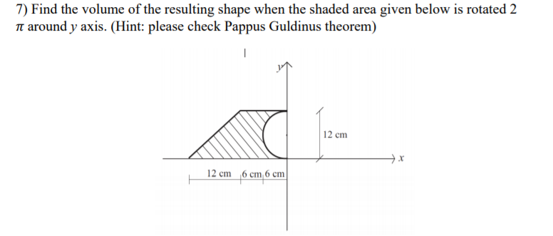 7) Find the volume of the resulting shape when the shaded area given below is rotated 2
Tt around y axis. (Hint: please check Pappus Guldinus theorem)
12 cm
12 cm 6 cm, 6 cm
