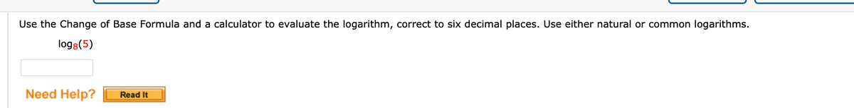 Use the Change of Base Formula and a calculator to evaluate the logarithm, correct to six decimal places. Use either natural or common logarithms.
log8(5)
Need Help?
Read It
